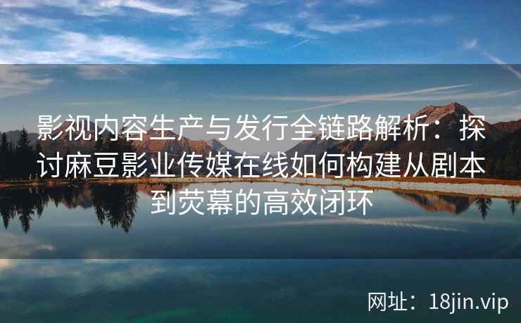 影视内容生产与发行全链路解析:探讨麻豆影业传媒在线如何构建从剧本到荧幕的高效闭环 影视内容生产与发行全链路解析:探讨麻豆影业传媒在线如何构建从剧本到荧幕的高效闭环