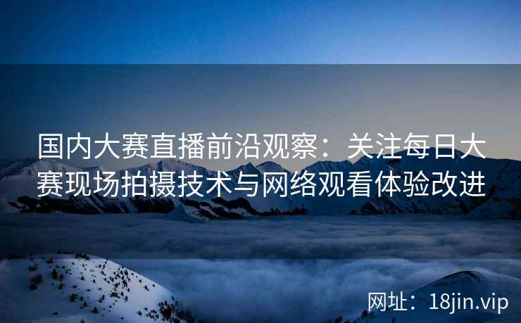 国内大赛直播前沿观察：关注每日大赛现场拍摄技术与网络观看体验改进