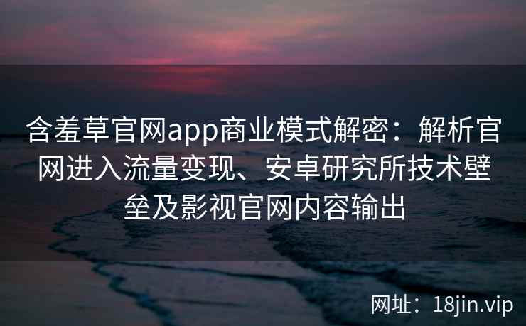 含羞草官网app商业模式解密：解析官网进入流量变现、安卓研究所技术壁垒及影视官网内容输出