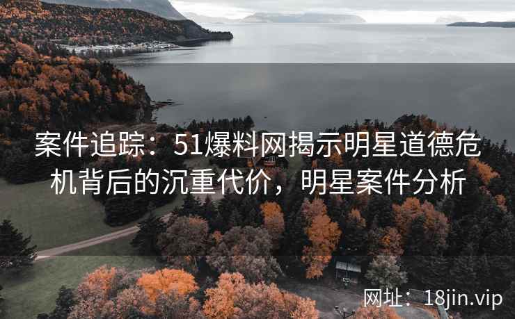 案件追踪:51爆料网揭示明星道德危机背后的沉重代价,明星案件分析 案件追踪:51爆料网揭示明星道德危机背后的沉重代价,明星案件分析