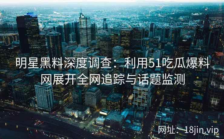 明星黑料深度调查：利用51吃瓜爆料网展开全网追踪与话题监测