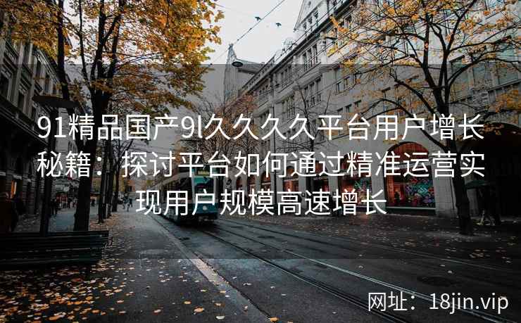 91精品国产9l久久久久平台用户增长秘籍:探讨平台如何通过精准运营实现用户规模高速增长 91精品国产9l久久久久平台用户增长秘籍:探讨平台如何通过精准运营实现用户规模高速增长