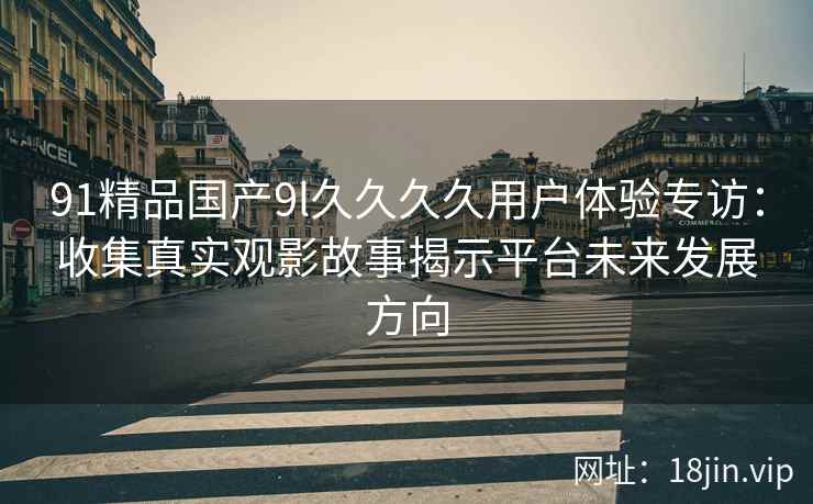 91精品国产9l久久久久用户体验专访：收集真实观影故事揭示平台未来发展方向