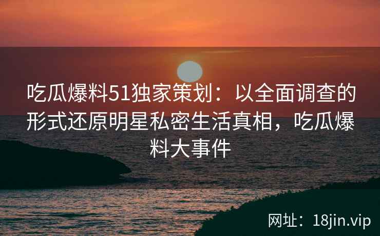 吃瓜爆料51独家策划：以全面调查的形式还原明星私密生活真相，吃瓜爆料大事件