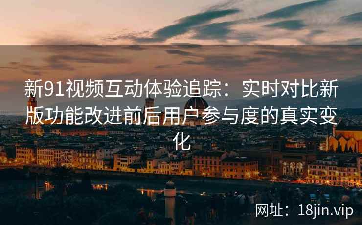 新91视频互动体验追踪：实时对比新版功能改进前后用户参与度的真实变化