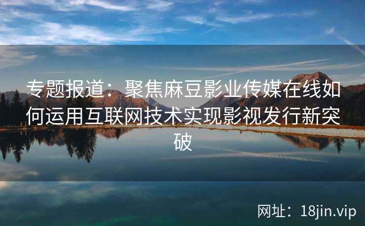 专题报道:聚焦麻豆影业传媒在线如何运用互联网技术实现影视发行新突破 专题报道:聚焦麻豆影业传媒在线如何运用互联网技术实现影视发行新突破