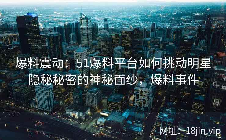 爆料震动：51爆料平台如何挑动明星隐秘秘密的神秘面纱，爆料事件