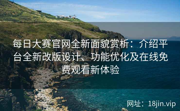 每日大赛官网全新面貌赏析：介绍平台全新改版设计、功能优化及在线免费观看新体验