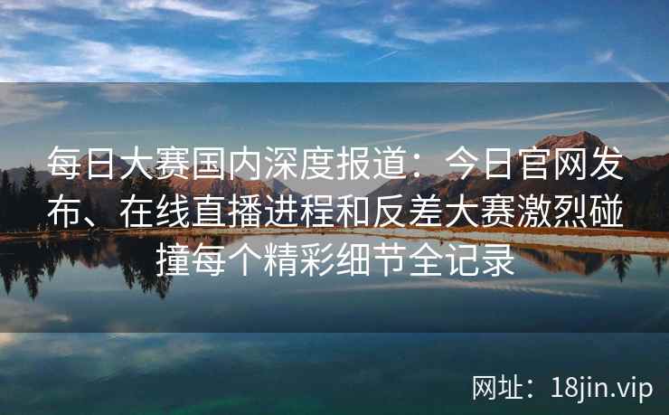 每日大赛国内深度报道：今日官网发布、在线直播进程和反差大赛激烈碰撞每个精彩细节全记录