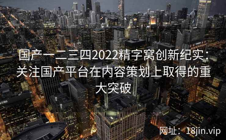 国产一二三四2022精字窝创新纪实：关注国产平台在内容策划上取得的重大突破