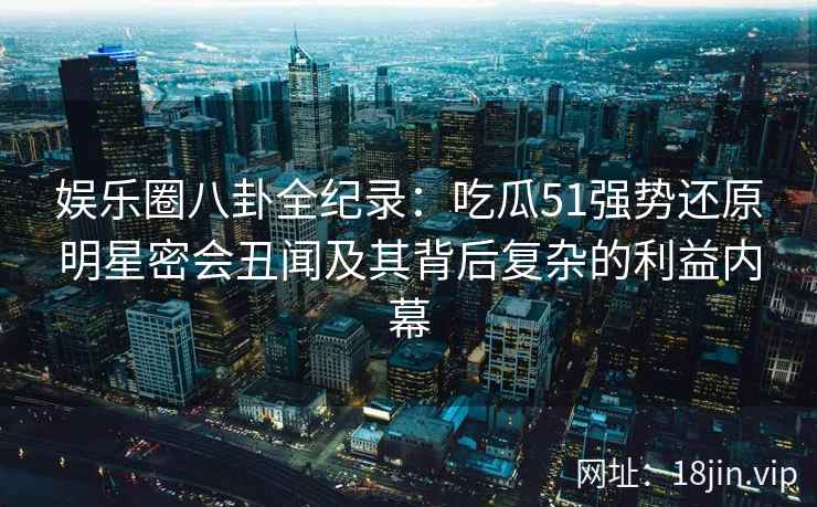 娱乐圈八卦全纪录：吃瓜51强势还原明星密会丑闻及其背后复杂的利益内幕