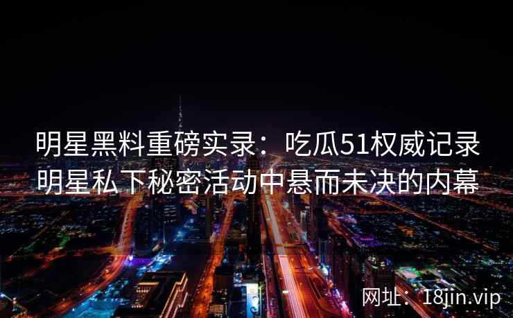 明星黑料重磅实录：吃瓜51权威记录明星私下秘密活动中悬而未决的内幕