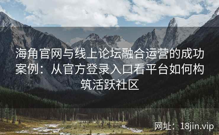 海角官网与线上论坛融合运营的成功案例：从官方登录入口看平台如何构筑活跃社区