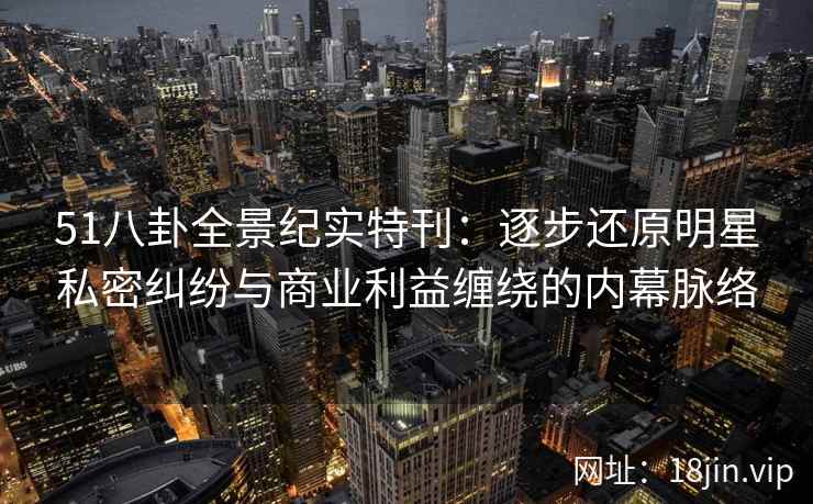 51八卦全景纪实特刊:逐步还原明星私密纠纷与商业利益缠绕的内幕脉络 51八卦全景纪实特刊:逐步还原明星私密纠纷与商业利益缠绕的内幕脉络