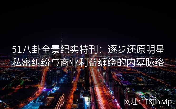 51八卦全景纪实特刊：逐步还原明星私密纠纷与商业利益缠绕的内幕脉络