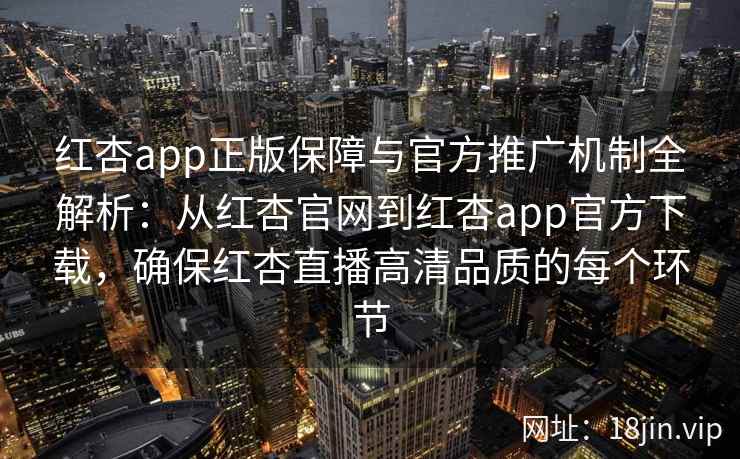 红杏app正版保障与官方推广机制全解析：从红杏官网到红杏app官方下载，确保红杏直播高清品质的每个环节