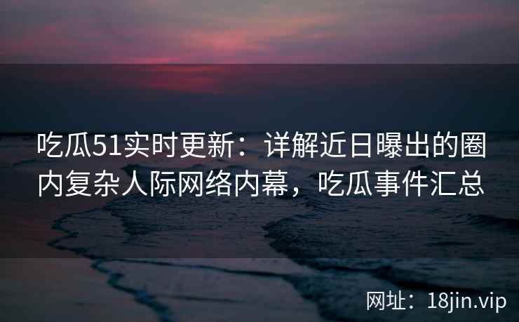 吃瓜51实时更新：详解近日曝出的圈内复杂人际网络内幕，吃瓜事件汇总