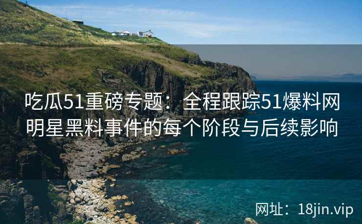 吃瓜51重磅专题：全程跟踪51爆料网明星黑料事件的每个阶段与后续影响