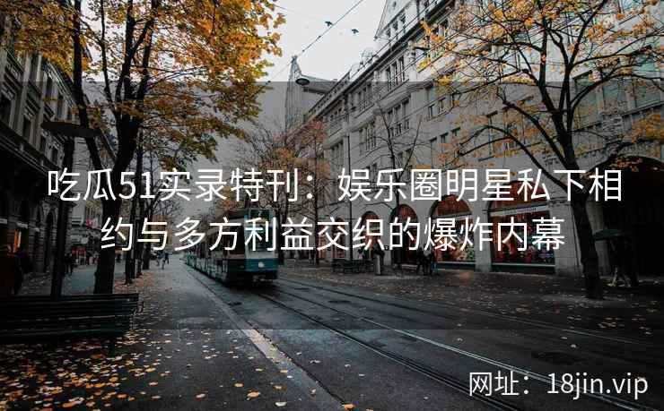 吃瓜51实录特刊：娱乐圈明星私下相约与多方利益交织的爆炸内幕