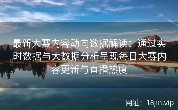 最新大赛内容动向数据解读：通过实时数据与大数据分析呈现每日大赛内容更新与直播热度