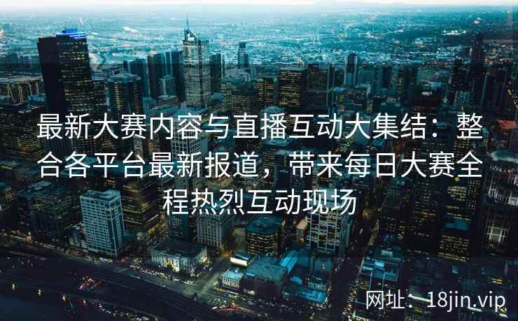最新大赛内容与直播互动大集结：整合各平台最新报道，带来每日大赛全程热烈互动现场