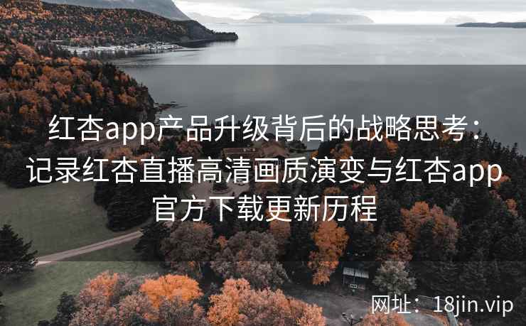 红杏app产品升级背后的战略思考：记录红杏直播高清画质演变与红杏app官方下载更新历程
