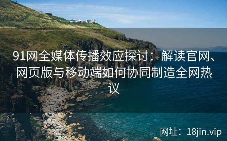 91网全媒体传播效应探讨：解读官网、网页版与移动端如何协同制造全网热议