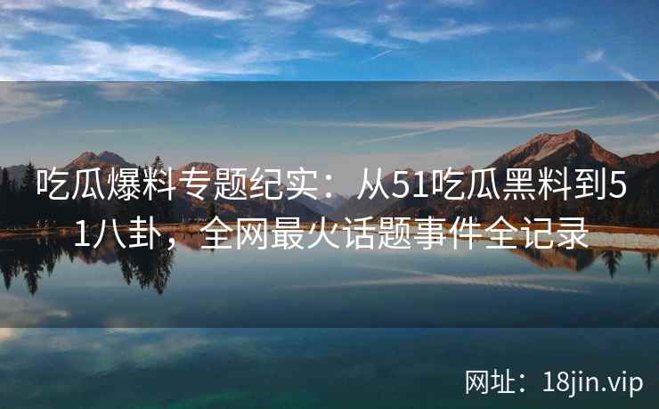 吃瓜爆料专题纪实：从51吃瓜黑料到51八卦，全网最火话题事件全记录
