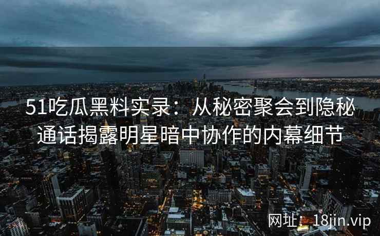 51吃瓜黑料实录：从秘密聚会到隐秘通话揭露明星暗中协作的内幕细节