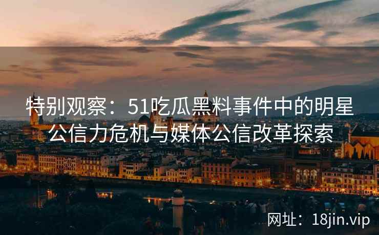 特别观察：51吃瓜黑料事件中的明星公信力危机与媒体公信改革探索