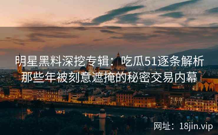 明星黑料深挖专辑：吃瓜51逐条解析那些年被刻意遮掩的秘密交易内幕