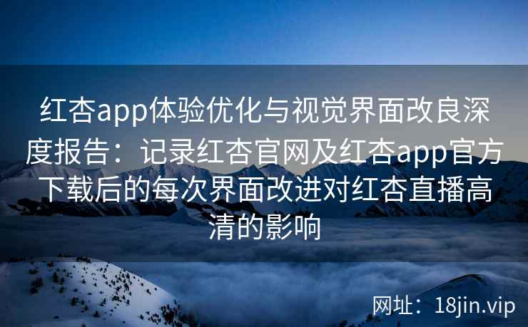 红杏app体验优化与视觉界面改良深度报告：记录红杏官网及红杏app官方下载后的每次界面改进对红杏直播高清的影响