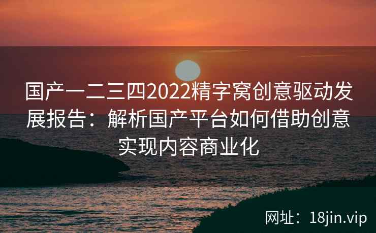 国产一二三四2022精字窝创意驱动发展报告：解析国产平台如何借助创意实现内容商业化