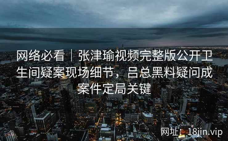 网络必看|张津瑜视频完整版公开卫生间疑案现场细节,吕总黑料疑问成案件定局关键 网络必看|张津瑜视频完整版公开卫生间疑案现场细节,吕总黑料疑问成案件定局关键