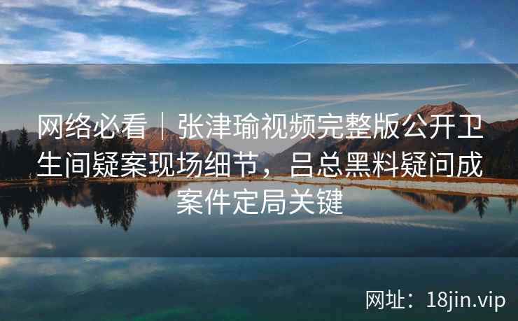 网络必看｜张津瑜视频完整版公开卫生间疑案现场细节，吕总黑料疑问成案件定局关键