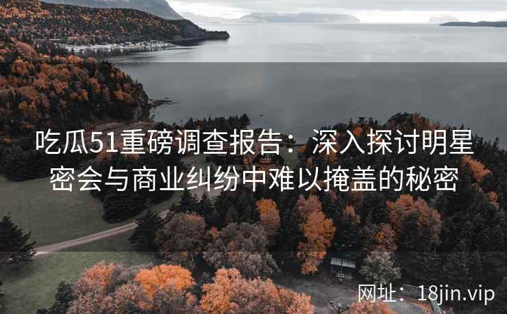 吃瓜51重磅调查报告：深入探讨明星密会与商业纠纷中难以掩盖的秘密