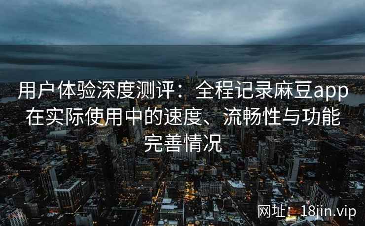 用户体验深度测评：全程记录麻豆app在实际使用中的速度、流畅性与功能完善情况