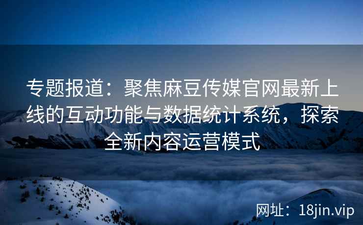 专题报道：聚焦麻豆传媒官网最新上线的互动功能与数据统计系统，探索全新内容运营模式