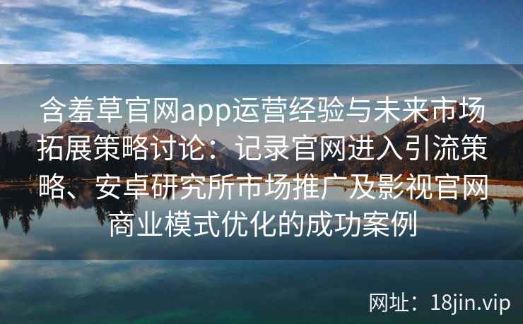 含羞草官网app运营经验与未来市场拓展策略讨论：记录官网进入引流策略、安卓研究所市场推广及影视官网商业模式优化的成功案例