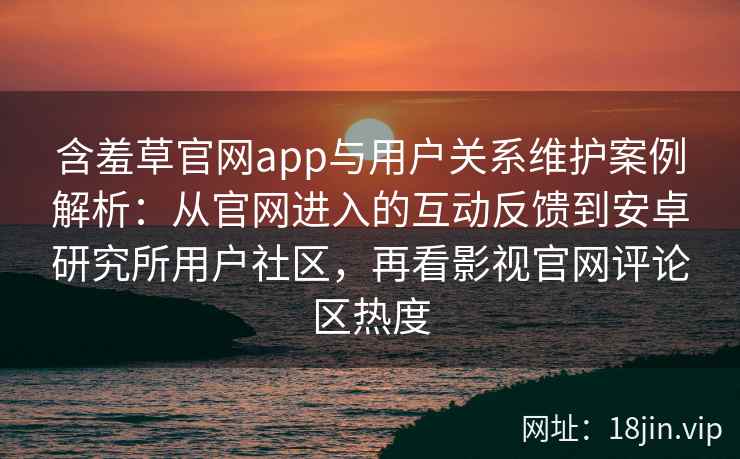 含羞草官网app与用户关系维护案例解析：从官网进入的互动反馈到安卓研究所用户社区，再看影视官网评论区热度