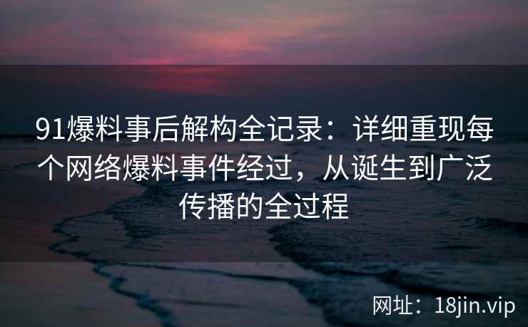 91爆料事后解构全记录：详细重现每个网络爆料事件经过，从诞生到广泛传播的全过程