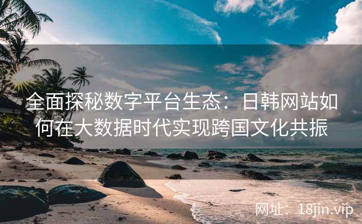 全面探秘数字平台生态：日韩网站如何在大数据时代实现跨国文化共振