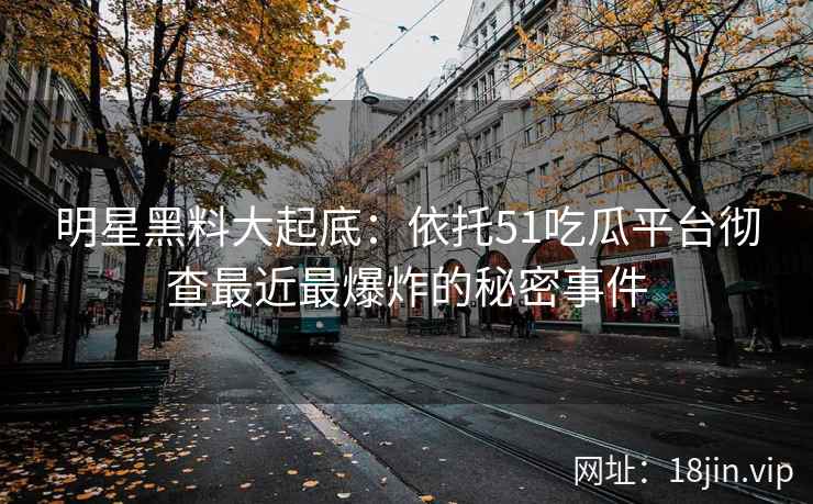 明星黑料大起底：依托51吃瓜平台彻查最近最爆炸的秘密事件