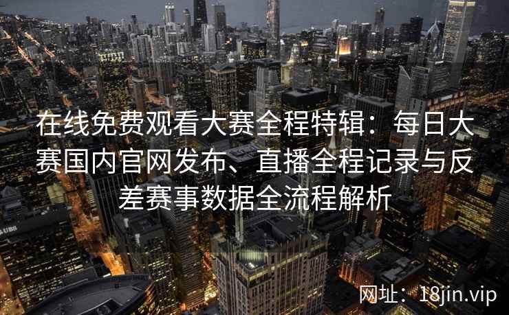 在线免费观看大赛全程特辑：每日大赛国内官网发布、直播全程记录与反差赛事数据全流程解析