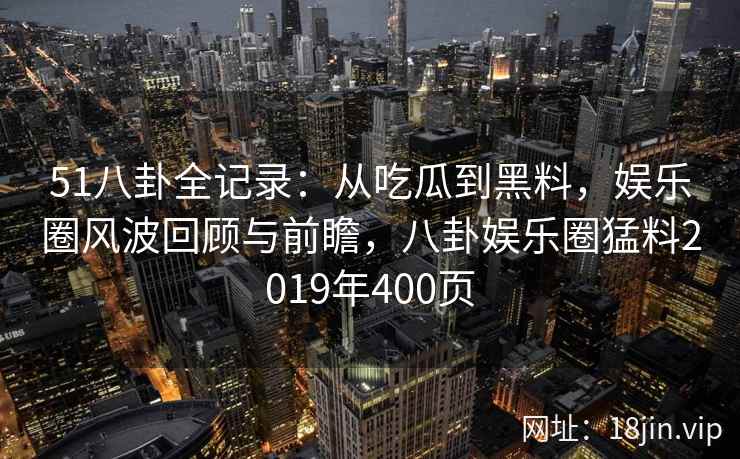 51八卦全记录：从吃瓜到黑料，娱乐圈风波回顾与前瞻，八卦娱乐圈猛料2019年400页