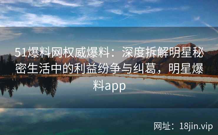 51爆料网权威爆料：深度拆解明星秘密生活中的利益纷争与纠葛，明星爆料app