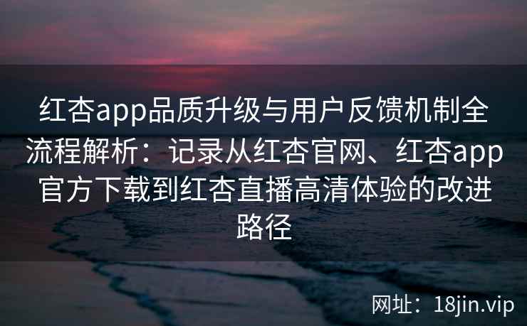 红杏app品质升级与用户反馈机制全流程解析：记录从红杏官网、红杏app官方下载到红杏直播高清体验的改进路径