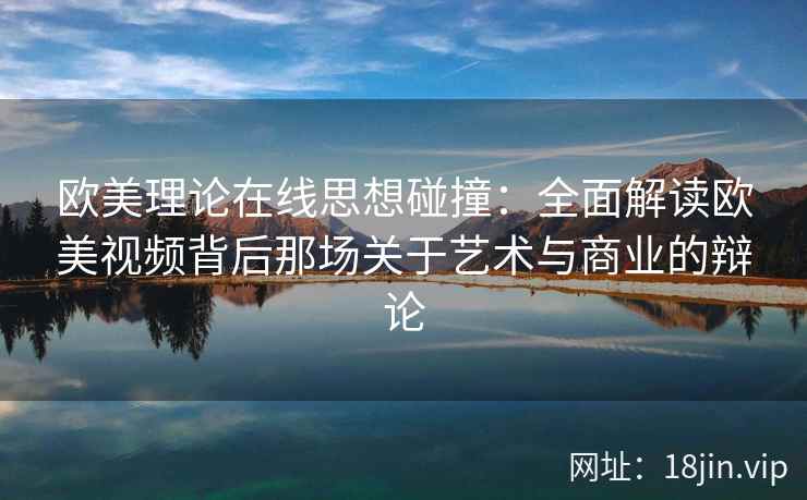 欧美理论在线思想碰撞：全面解读欧美视频背后那场关于艺术与商业的辩论