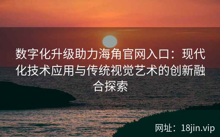 数字化升级助力海角官网入口：现代化技术应用与传统视觉艺术的创新融合探索